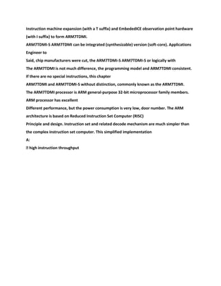 Instruction machine expansion (with a T suffix) and EmbededICE observation point hardware
(with I suffix) to form ARM7TDMI.
ARM7TDMI-S ARM7TDMI can be integrated (synthesizable) version (soft-core). Applications
Engineer to
Said, chip manufacturers were cut, the ARM7TDMI-S ARM7TDMI-S or logically with
The ARM7TDMI is not much difference, the programming model and ARM7TDMI consistent.
If there are no special instructions, this chapter
ARM7TDMI and ARM7TDMI-S without distinction, commonly known as the ARM7TDMI.
The ARM7TDMI processor is ARM general-purpose 32-bit microprocessor family members.
ARM processor has excellent
Different performance, but the power consumption is very low, door number. The ARM
architecture is based on Reduced Instruction Set Computer (RISC)
Principle and design. Instruction set and related decode mechanism are much simpler than
the complex instruction set computer. This simplified implementation
A:
� high instruction throughput
 