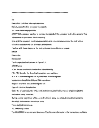 ==================================================
-
28
� excellent real-time interrupt response
� small, cost-effective processor macrocells
3.2.2 The three-stage pipeline
ARM7TDMI processor pipeline to increase the speed of the processor instruction stream. This
allows several operations simultaneously
Line, and the process is continuous operation, and a memory system and the instruction
execution speed of the can provide 0.9MIPS/MHz.
Pipeline with three stages, so the instruction performed in three stages:
� fetch
� decoding
� execution
The 3-stage pipeline is shown in Figure 3.1.
ARM Thumb
PC PC fetches the instruction fetched from memory
PC-4 PC-2 decoder for decoding instruction uses registers
PC-8 PC-4 from the register set is performed readout register
Implementation of the shift and ALU operations
Register is written back to the register set
Figure 3.1 instruction pipeline
Note: the program counter (PC) points to the instruction fetch, instead of pointing to the
instruction being executed.
During normal operation, while one instruction is being executed, the next instruction is
decoded, and the third instruction from
Taken out in the memory.
3.2.3 Memory Access
The ARM7TDMI processor von Neumann (Von Neumann) structure, the instructions and data
 