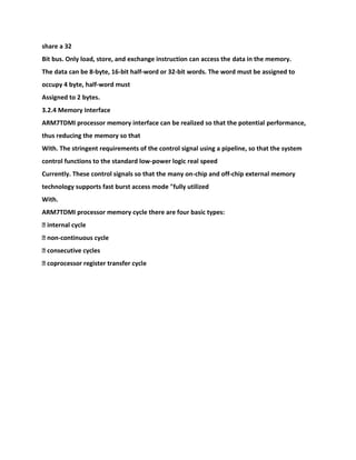 share a 32
Bit bus. Only load, store, and exchange instruction can access the data in the memory.
The data can be 8-byte, 16-bit half-word or 32-bit words. The word must be assigned to
occupy 4 byte, half-word must
Assigned to 2 bytes.
3.2.4 Memory Interface
ARM7TDMI processor memory interface can be realized so that the potential performance,
thus reducing the memory so that
With. The stringent requirements of the control signal using a pipeline, so that the system
control functions to the standard low-power logic real speed
Currently. These control signals so that the many on-chip and off-chip external memory
technology supports fast burst access mode "fully utilized
With.
ARM7TDMI processor memory cycle there are four basic types:
� internal cycle
� non-continuous cycle
� consecutive cycles
� coprocessor register transfer cycle
 