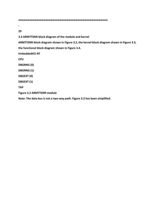 ==================================================
-
29
3.3 ARM7TDMI block diagram of the module and kernel
ARM7TDMI block diagram shown in Figure 3.2, the kernel block diagram shown in Figure 3.3,
the functional block diagram shown in Figure 3.4.
EmbeddedICE-RT
CPU
DBGRNG (0)
DBGRNG (1)
DBGEXT (0)
DBGEXT (1)
TAP
Figure 3.2 ARM7TDMI module
Note: The data bus is not a two-way path. Figure 3.2 has been simplified.
 
