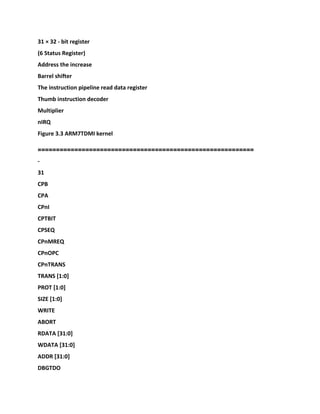 31 × 32 - bit register
(6 Status Register)
Address the increase
Barrel shifter
The instruction pipeline read data register
Thumb instruction decoder
Multiplier
nIRQ
Figure 3.3 ARM7TDMI kernel
===========================================================
-
31
CPB
CPA
CPnI
CPTBIT
CPSEQ
CPnMREQ
CPnOPC
CPnTRANS
TRANS [1:0]
PROT [1:0]
SIZE [1:0]
WRITE
ABORT
RDATA [31:0]
WDATA [31:0]
ADDR [31:0]
DBGTDO
 