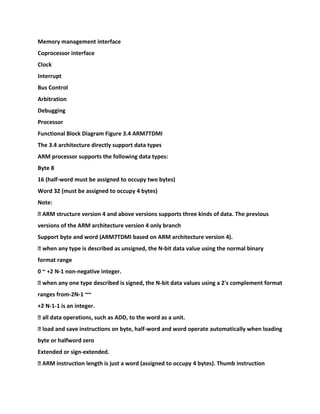 Memory management interface
Coprocessor interface
Clock
Interrupt
Bus Control
Arbitration
Debugging
Processor
Functional Block Diagram Figure 3.4 ARM7TDMI
The 3.4 architecture directly support data types
ARM processor supports the following data types:
Byte 8
16 (half-word must be assigned to occupy two bytes)
Word 32 (must be assigned to occupy 4 bytes)
Note:
� ARM structure version 4 and above versions supports three kinds of data. The previous
versions of the ARM architecture version 4 only branch
Support byte and word (ARM7TDMI based on ARM architecture version 4).
� when any type is described as unsigned, the N-bit data value using the normal binary
format range
0 ~ +2 N-1 non-negative integer.
� when any one type described is signed, the N-bit data values using a 2's complement format
ranges from-2N-1 ~~
+2 N-1-1 is an integer.
� all data operations, such as ADD, to the word as a unit.
� load and save instructions on byte, half-word and word operate automatically when loading
byte or halfword zero
Extended or sign-extended.
� ARM instruction length is just a word (assigned to occupy 4 bytes). Thumb instruction
 