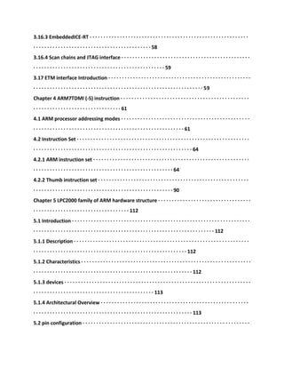 3.16.3 EmbeddedICE-RT · · · · · · · · · · · · · · · · · · · · · · · · · · · · · · · · · · · · · · · · · · · · · · · · · · · · · · · · · ·
· · · · · · · · · · · · · · · · · · · · · · · · · · · · · · · · · · · · · · · · · · · 58
3.16.4 Scan chains and JTAG interface · · · · · · · · · · · · · · · · · · · · · · · · · · · · · · · · · · · · · · · · · · · · · · ·
· · · · · · · · · · · · · · · · · · · · · · · · · · · · · · · · · · · · · · · · · · · · · · · · 59
3.17 ETM interface Introduction · · · · · · · · · · · · · · · · · · · · · · · · · · · · · · · · · · · · · · · · · · · · · · · · · · · ·
· · · · · · · · · · · · · · · · · · · · · · · · · · · · · · · · · · · · · · · · · · · · · · · · · · · · · · · · · · · · · · 59
Chapter 4 ARM7TDMI (-S) instruction · · · · · · · · · · · · · · · · · · · · · · · · · · · · · · · · · · · · · · · · · · · · · · ·
· · · · · · · · · · · · · · · · · · · · · · · · · · · · · · · · 61
4.1 ARM processor addressing modes · · · · · · · · · · · · · · · · · · · · · · · · · · · · · · · · · · · · · · · · · · · · · · ·
· · · · · · · · · · · · · · · · · · · · · · · · · · · · · · · · · · · · · · · · · · · · · · · · · · · · · · · 61
4.2 Instruction Set · · · · · · · · · · · · · · · · · · · · · · · · · · · · · · · · · · · · · · · · · · · · · · · · · · · · · · · · · · · · · · ·
· · · · · · · · · · · · · · · · · · · · · · · · · · · · · · · · · · · · · · · · · · · · · · · · · · · · · · · · · · 64
4.2.1 ARM instruction set · · · · · · · · · · · · · · · · · · · · · · · · · · · · · · · · · · · · · · · · · · · · · · · · · · · · · · · · ·
· · · · · · · · · · · · · · · · · · · · · · · · · · · · · · · · · · · · · · · · · · · · · · · · · · · 64
4.2.2 Thumb instruction set · · · · · · · · · · · · · · · · · · · · · · · · · · · · · · · · · · · · · · · · · · · · · · · · · · · · · · ·
· · · · · · · · · · · · · · · · · · · · · · · · · · · · · · · · · · · · · · · · · · · · · · · · · · · 90
Chapter 5 LPC2000 family of ARM hardware structure · · · · · · · · · · · · · · · · · · · · · · · · · · · · · · · · · ·
· · · · · · · · · · · · · · · · · · · · · · · · · · · · · · · · · · · 112
5.1 Introduction · · · · · · · · · · · · · · · · · · · · · · · · · · · · · · · · · · · · · · · · · · · · · · · · · · · · · · · · · · · · · · · · ·
· · · · · · · · · · · · · · · · · · · · · · · · · · · · · · · · · · · · · · · · · · · · · · · · · · · · · · · · · · · · · · · · · · 112
5.1.1 Description · · · · · · · · · · · · · · · · · · · · · · · · · · · · · · · · · · · · · · · · · · · · · · · · · · · · · · · · · · · · · · · ·
· · · · · · · · · · · · · · · · · · · · · · · · · · · · · · · · · · · · · · · · · · · · · · · · · · · · · · · · 112
5.1.2 Characteristics · · · · · · · · · · · · · · · · · · · · · · · · · · · · · · · · · · · · · · · · · · · · · · · · · · · · · · · · · · · · · ·
· · · · · · · · · · · · · · · · · · · · · · · · · · · · · · · · · · · · · · · · · · · · · · · · · · · · · · · · · · 112
5.1.3 devices · · · · · · · · · · · · · · · · · · · · · · · · · · · · · · · · · · · · · · · · · · · · · · · · · · · · · · · · · · · · · · · · · · · ·
· · · · · · · · · · · · · · · · · · · · · · · · · · · · · · · · · · · · · · · · · · · · 113
5.1.4 Architectural Overview · · · · · · · · · · · · · · · · · · · · · · · · · · · · · · · · · · · · · · · · · · · · · · · · · · · · · ·
· · · · · · · · · · · · · · · · · · · · · · · · · · · · · · · · · · · · · · · · · · · · · · · · · · · · · · · · · · 113
5.2 pin configuration · · · · · · · · · · · · · · · · · · · · · · · · · · · · · · · · · · · · · · · · · · · · · · · · · · · · · · · · · · · · ·
 