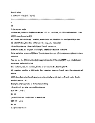 length is just
A half-word (occupies 2 bytes).
===========================================================
-
32
3.5 processor state
ARM7TDMI processor core to use the the ARM v4T structure, the structure contains a 32-bit
ARM instruction set and 16
Bit Thumb instruction set. Therefore, the ARM7TDMI processor has two operating states:
32-bit ARM state, this state is the word the way ARM instruction
16-bit Thumb state, this state halfword Thumb instruction
In Thumb state, the program counter (PC) bit1 to select switch halfword.
Note: switching between ARM and Thumb states does not affect processor modes or register
contents.
You can use the BX instruction to the operating state of the ARM7TDMI core into between
ARM state and Thumb state
Line switches, see, for example, the list of procedures 3.1. See Chapter 4.
All exception handling in ARM state. If an exception occurs in Thumb state, the processor will
switch
ARM state. Exception handling returns automatically switch back to Thumb state. Details
refer to section 3.9.3.
Examples of program list of 310 state switching
; Transition from ARM state to Thumb state
LDR R0, = Lable +1
BX R0
; Transition from Thumb state to ARM state
LDR R0, = Lable
BX R0
3.6 processor mode
 
