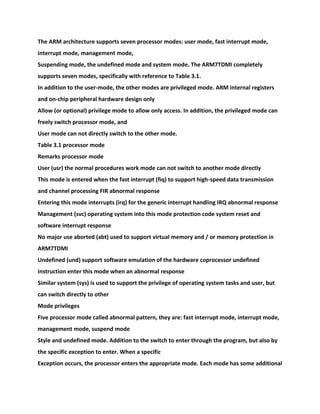 The ARM architecture supports seven processor modes: user mode, fast interrupt mode,
interrupt mode, management mode,
Suspending mode, the undefined mode and system mode. The ARM7TDMI completely
supports seven modes, specifically with reference to Table 3.1.
In addition to the user-mode, the other modes are privileged mode. ARM internal registers
and on-chip peripheral hardware design only
Allow (or optional) privilege mode to allow only access. In addition, the privileged mode can
freely switch processor mode, and
User mode can not directly switch to the other mode.
Table 3.1 processor mode
Remarks processor mode
User (usr) the normal procedures work mode can not switch to another mode directly
This mode is entered when the fast interrupt (fiq) to support high-speed data transmission
and channel processing FIR abnormal response
Entering this mode interrupts (irq) for the generic interrupt handling IRQ abnormal response
Management (svc) operating system into this mode protection code system reset and
software interrupt response
No major use aborted (abt) used to support virtual memory and / or memory protection in
ARM7TDMI
Undefined (und) support software emulation of the hardware coprocessor undefined
instruction enter this mode when an abnormal response
Similar system (sys) is used to support the privilege of operating system tasks and user, but
can switch directly to other
Mode privileges
Five processor mode called abnormal pattern, they are: fast interrupt mode, interrupt mode,
management mode, suspend mode
Style and undefined mode. Addition to the switch to enter through the program, but also by
the specific exception to enter. When a specific
Exception occurs, the processor enters the appropriate mode. Each mode has some additional
 