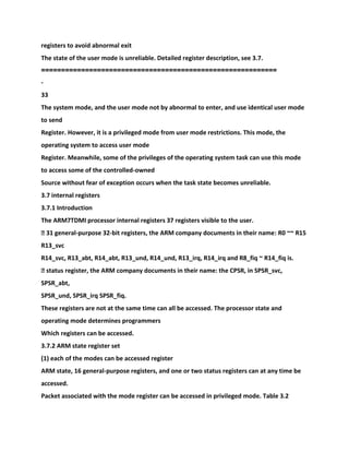 registers to avoid abnormal exit
The state of the user mode is unreliable. Detailed register description, see 3.7.
===========================================================
-
33
The system mode, and the user mode not by abnormal to enter, and use identical user mode
to send
Register. However, it is a privileged mode from user mode restrictions. This mode, the
operating system to access user mode
Register. Meanwhile, some of the privileges of the operating system task can use this mode
to access some of the controlled-owned
Source without fear of exception occurs when the task state becomes unreliable.
3.7 internal registers
3.7.1 Introduction
The ARM7TDMI processor internal registers 37 registers visible to the user.
� 31 general-purpose 32-bit registers, the ARM company documents in their name: R0 ~~ R15
R13_svc
R14_svc, R13_abt, R14_abt, R13_und, R14_und, R13_irq, R14_irq and R8_fiq ~ R14_fiq is.
� status register, the ARM company documents in their name: the CPSR, in SPSR_svc,
SPSR_abt,
SPSR_und, SPSR_irq SPSR_fiq.
These registers are not at the same time can all be accessed. The processor state and
operating mode determines programmers
Which registers can be accessed.
3.7.2 ARM state register set
(1) each of the modes can be accessed register
ARM state, 16 general-purpose registers, and one or two status registers can at any time be
accessed.
Packet associated with the mode register can be accessed in privileged mode. Table 3.2
 