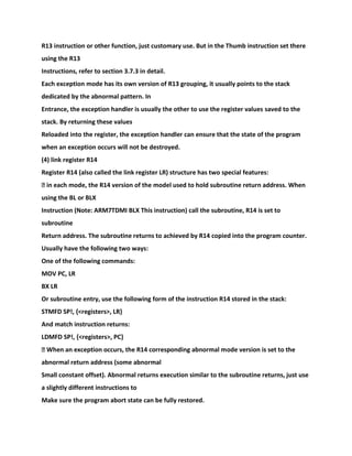 R13 instruction or other function, just customary use. But in the Thumb instruction set there
using the R13
Instructions, refer to section 3.7.3 in detail.
Each exception mode has its own version of R13 grouping, it usually points to the stack
dedicated by the abnormal pattern. In
Entrance, the exception handler is usually the other to use the register values saved to the
stack. By returning these values
Reloaded into the register, the exception handler can ensure that the state of the program
when an exception occurs will not be destroyed.
(4) link register R14
Register R14 (also called the link register LR) structure has two special features:
� in each mode, the R14 version of the model used to hold subroutine return address. When
using the BL or BLX
Instruction (Note: ARM7TDMI BLX This instruction) call the subroutine, R14 is set to
subroutine
Return address. The subroutine returns to achieved by R14 copied into the program counter.
Usually have the following two ways:
One of the following commands:
MOV PC, LR
BX LR
Or subroutine entry, use the following form of the instruction R14 stored in the stack:
STMFD SP!, {<registers>, LR}
And match instruction returns:
LDMFD SP!, {<registers>, PC}
� When an exception occurs, the R14 corresponding abnormal mode version is set to the
abnormal return address (some abnormal
Small constant offset). Abnormal returns execution similar to the subroutine returns, just use
a slightly different instructions to
Make sure the program abort state can be fully restored.
 