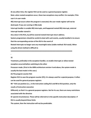 At any other time, the register R14 can be used as a general purpose register.
Note: when nested exceptions occur, these two exceptions may conflict. For example, if the
user is in user mode
IRQ interrupt occurs when the program is executed, the user-mode register will not be
destroyed. If you are running in IRQ mode
Interrupt handler re-enable IRQ interrupts, and happened nested IRQ interrupt, external
interrupt handler stored in
Any value in the R14_irq will be covered nested interrupt return address.
System programmers should be careful to deal with such events, usually handled is to ensure
that the corresponding version of the R14 in the event of
Nested interrupts no longer save any meaningful value (viable method: R14 stack). When
using the direct method is difficult to
===========================================================
-
35
Treatment, preferably in the exception handler, re-enable interrupts or allow nested
exception occurred before switching to the other
Processor mode. (First in the ARM architecture version 4 and above, the system mode is
usually the best mode in this case.)
(5) The program counter R15
Register R15 to save the program counter (PC), it is always used for a special purpose. It often
can be used for general-purpose registers
R0 ~ R14 use position (i.e., in the instruction coding R15 and R0 to R14 position, only the
results of instruction execution
Different), so that it is a general-purpose registers. But for its use, there are many restrictions
associated with the directive
Or special circumstances. These will be referred to in the specific instruction description. If
R15 is usually beyond these limits
The system, then the instruction will not be predictable.
 