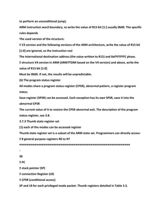 to perform an unconditional jump).
ARM instruction word boundary, so write the value of R15 bit [1:] usually 0b00. The specific
rules depends
The used version of the structure:
� V3 version and the following versions of the ARM architecture, write the value of R15 bit
[1:0] are ignored, so the instruction real
The International destination address (the value written to R15) and 0xFFFFFFFC phase.
� structure V4 version in ARM (ARM7TDMI based on the V4 version) and above, write the
value of R15 bit [1:0]
Must be 0b00. If not, the results will be unpredictable.
(6) The program status register
All modes share a program status register (CPSR), abnormal pattern, a register program
status
Save register (SPSR) can be accessed. Each exception has its own SPSR, save it into the
abnormal CPSR
The current value of it to restore the CPSR abnormal exit. The description of the program
status register, see 3.8.
3.7.3 Thumb state register set
(1) each of the modes can be accessed register
Thumb state register set is a subset of the ARM state set. Programmers can directly access:
� 8 general purpose registers R0 to R7
===========================================================
-
36
� PC
� stack pointer (SP)
� connection Register (LR)
� CPSR (conditional access)
SP and LR for each privileged mode packet. Thumb registers detailed in Table 3.3.
 