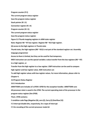 Program counter (P C)
The current program status register
Save the program status register
Stack pointer (R 1 3)
Connection register (R 1 4)
Program counter (R 1 5)
The current program status register
Save the program status register
Figure 3.5 Thumb mapping registers in ARM state register
Note: Register R0 ~ R7 low register. Register R8 ~ R15 high register.
(6) access to the high registers in Thumb state
Thumb state, the high registers (R8 ~ R15) is not part of the standard register set. Assembly
language programmer
Access to them is limited, but they can be used for fast temporary.
MOV instruction can use the special variable a value transfer from the low registers (R0 ~ R7)
to a high register, or
Transfer from the high register to a low register. CMP instruction can be used to compare
high register and low register value. ADD instruction can
To add high register values with low register values. For more information, please refer to
Chapter 4.
3.8 Program Status Register
3.8.1 Introduction
ARM7TDMI core includes of a CPSR 5 SPSR for the exception handler. ARM7TDMI core
All processor state is saved in the CPSR. The current operating state of the processor in the
program status register (the CPSR)
Them. CPSR contains:
� condition code flags (Negative (N), zero (Z), Carry (C) Overflow (V))
� 2 interrupt disable bits, respectively, for a type of interrupt
� 5 for encoding of the current processor mode bit
 