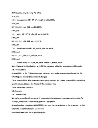 R0 ~ R12, R13_irq, R14_irq, PC, CPSR,
SPSR_irq
10011 management R0 ~ R7, SP_svc, LR_svc, PC, CPSR,
SPSR_svc
R0 ~ R12, R13_svc, R14_svc, PC, CPSR,
SPSR_svc
10111 abort R0 ~ R7, SP_abt, LR_abt, PC, CPSR,
SPSR_abt
R0 ~ R12, R13_abt, R14_abt, PC, CPSR,
SPSR_abt
11011 undefined R0 to R7, SP_und LR_und, PC, CPSR,
SPSR_und
R0 ~ R12, R13_und, R14_und, PC, CPSR,
SPSR_und
11111 system R0 to R7, SP, LR, PC, CPSR R0 to R14, the PC, CPSR
Note: If you write illegal values M [4:0], the processor will enter an unrecoverable mode.
3.8.4 reserved bits
Reserved bits in the CPSR are reserved for future use. Make sure when to change the the
CPSR flag and control bits when not changed
These reserved bits. Also, make sure your program does not rely on reserved bits containing
specific values, because the future of the processor may
These bits are set to 1 or 0.
3.9 abnormal
3.9.1 Introduction
Normal program flow is temporarily suspended, the processor enters exception mode. For
example, in response to an interrupt from a peripheral.
Before handling exceptions, ARM7TDMI core save the current state of the processor, so that
when the end of the handler can recover
Repeatedly executed the original program.
 
