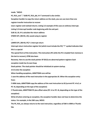 mode. "MOVS
PC, R14_und "," SUBS PC, R14_abt, # 4 "command is also similar.
Exception handler to copy the return address on the stack, you can use more than one
register transfer instruction to recover
Users register and realized returns. Listing 3.3 example of this case an ordinary interrupt.
Listing 3.3 interrupt handler code beginning with the exit part
SUB LR, LR, # 4; calculate the return address
STMFD SP!, {R0-R3, LR}; saved using to register
....
LDMFD SP!, {R0-R3, PC} ^; interrupt return
Interrupt return instruction register list (which must include the PC) "^" symbol indicates that
this is a special
The special form of the instruction. This instruction (PC while the PC is loaded from memory is
the last to recover), CPSR also been
Recovery. Here to use the stack pointer SP (R13) are abnormal pattern registers Each
exception mode has its own heap
Stack pointer. The stack pointer should be initialized at system startup.
3.9.3 enter the exception
When handling exceptions, ARM7TDMI core will be:
1 save the address of the next instruction in the appropriate LR. When the exception entry
from:
� ARM state, ARM7TDMI copy the address of the next instruction to LR (current PC +4 of, or
PC +8, depending on the type of the exception)
� Thumb state, ARM7TDMI PC plus offset value (PC +4 or PC +8, depending on the type of the
exception)
Write LR when entering an exception, the exception handler does not have to determine the
status. For example, in the SWI case, MOVS
The PC, R14_svc always returns to the next instruction, regardless of SWI in ARM or Thumb-
like
 
