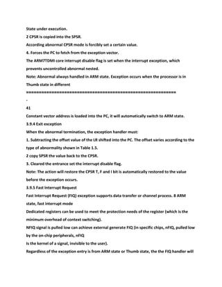 State under execution.
2 CPSR is copied into the SPSR.
According abnormal CPSR mode is forcibly set a certain value.
4. Forces the PC to fetch from the exception vector.
The ARM7TDMI core interrupt disable flag is set when the interrupt exception, which
prevents uncontrolled abnormal nested.
Note: Abnormal always handled in ARM state. Exception occurs when the processor is in
Thumb state in different
===========================================================
-
41
Constant vector address is loaded into the PC, it will automatically switch to ARM state.
3.9.4 Exit exception
When the abnormal termination, the exception handler must:
1. Subtracting the offset value of the LR shifted into the PC. The offset varies according to the
type of abnormality shown in Table 1.5.
2 copy SPSR the value back to the CPSR.
3. Cleared the entrance set the interrupt disable flag.
Note: The action will restore the CPSR T, F and I bit is automatically restored to the value
before the exception occurs.
3.9.5 Fast Interrupt Request
Fast Interrupt Request (FIQ) exception supports data transfer or channel process. 8 ARM
state, fast interrupt mode
Dedicated registers can be used to meet the protection needs of the register (which is the
minimum overhead of context switching).
NFIQ signal is pulled low can achieve external generate FIQ (in specific chips, nFIQ, pulled low
by the on-chip peripherals, nFIQ
Is the kernel of a signal, invisible to the user).
Regardless of the exception entry is from ARM state or Thumb state, the the FIQ handler will
 