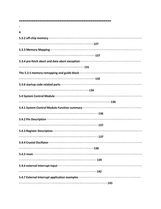 ==================================================
-
4
5.3.2 off-chip memory · · · · · · · · · · · · · · · · · · · · · · · · · · · · · · · · · · · · · · · · · · · · · · · · · · · · · · · · · · · ·
· · · · · · · · · · · · · · · · · · · · · · · · · · · · · · · · · · · · · · · · · · · · · · · · 127
5.3.3 Memory Mapping · · · · · · · · · · · · · · · · · · · · · · · · · · · · · · · · · · · · · · · · · · · · · · · · · · · · · · · · · · ·
· · · · · · · · · · · · · · · · · · · · · · · · · · · · · · · · · · · · · · · · · · · · · · · · · 127
5.3.4 pre-fetch abort and data abort exception · · · · · · · · · · · · · · · · · · · · · · · · · · · · · · · · · · · · · · ·
· · · · · · · · · · · · · · · · · · · · · · · · · · · · · · · · · · · · · · · · · · 131
The 5.3.5 memory remapping and guide block · · · · · · · · · · · · · · · · · · · · · · · · · · · · · · · · · · · · · · · ·
· · · · · · · · · · · · · · · · · · · · · · · · · · · · · · · · · · · · · · · · · · · · · · · · · 132
5.3.6 startup code related parts · · · · · · · · · · · · · · · · · · · · · · · · · · · · · · · · · · · · · · · · · · · · · · · · · · · ·
· · · · · · · · · · · · · · · · · · · · · · · · · · · · · · · · · · · · · · · · · · · · · 134
5.4 System Control Module · · · · · · · · · · · · · · · · · · · · · · · · · · · · · · · · · · · · · · · · · · · · · · · · · · · · · · · ·
· · · · · · · · · · · · · · · · · · · · · · · · · · · · · · · · · · · · · · · · · · · · · · · · · · · · · · · · · · · 136
5.4.1 System Control Module Function summary · · · · · · · · · · · · · · · · · · · · · · · · · · · · · · · · · · · · · ·
· · · · · · · · · · · · · · · · · · · · · · · · · · · · · · · · · · · · · · · · · · · · · · · · · · · 136
5.4.2 Pin Description · · · · · · · · · · · · · · · · · · · · · · · · · · · · · · · · · · · · · · · · · · · · · · · · · · · · · · · · · · · · ·
· · · · · · · · · · · · · · · · · · · · · · · · · · · · · · · · · · · · · · · · · · · · · · · · · · · 137
5.4.3 Register Description · · · · · · · · · · · · · · · · · · · · · · · · · · · · · · · · · · · · · · · · · · · · · · · · · · · · · · · · ·
· · · · · · · · · · · · · · · · · · · · · · · · · · · · · · · · · · · · · · · · · · · · · · · · · · · 137
5.4.4 Crystal Oscillator · · · · · · · · · · · · · · · · · · · · · · · · · · · · · · · · · · · · · · · · · · · · · · · · · · · · · · · · · · · ·
· · · · · · · · · · · · · · · · · · · · · · · · · · · · · · · · · · · · · · · · · · · · · · · · 138
5.4.5 reset · · · · · · · · · · · · · · · · · · · · · · · · · · · · · · · · · · · · · · · · · · · · · · · · · · · · · · · · · · · · · · · · · · · · · ·
· · · · · · · · · · · · · · · · · · · · · · · · · · · · · · · · · · · · · · · · · · · · · · · · · · 139
5.4.6 external interrupt input · · · · · · · · · · · · · · · · · · · · · · · · · · · · · · · · · · · · · · · · · · · · · · · · · · · · · ·
· · · · · · · · · · · · · · · · · · · · · · · · · · · · · · · · · · · · · · · · · · · · · · · · · · 142
5.4.7 External Interrupt application examples · · · · · · · · · · · · · · · · · · · · · · · · · · · · · · · · · · · · · · · ·
· · · · · · · · · · · · · · · · · · · · · · · · · · · · · · · · · · · · · · · · · · · · · · · · · · · · · · · · · 145
 