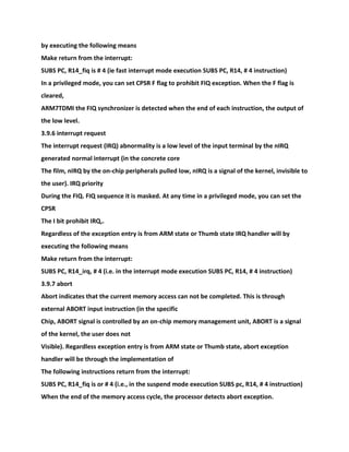 by executing the following means
Make return from the interrupt:
SUBS PC, R14_fiq is # 4 (ie fast interrupt mode execution SUBS PC, R14, # 4 instruction)
In a privileged mode, you can set CPSR F flag to prohibit FIQ exception. When the F flag is
cleared,
ARM7TDMI the FIQ synchronizer is detected when the end of each instruction, the output of
the low level.
3.9.6 interrupt request
The interrupt request (IRQ) abnormality is a low level of the input terminal by the nIRQ
generated normal interrupt (in the concrete core
The film, nIRQ by the on-chip peripherals pulled low, nIRQ is a signal of the kernel, invisible to
the user). IRQ priority
During the FIQ. FIQ sequence it is masked. At any time in a privileged mode, you can set the
CPSR
The I bit prohibit IRQ,.
Regardless of the exception entry is from ARM state or Thumb state IRQ handler will by
executing the following means
Make return from the interrupt:
SUBS PC, R14_irq, # 4 (i.e. in the interrupt mode execution SUBS PC, R14, # 4 instruction)
3.9.7 abort
Abort indicates that the current memory access can not be completed. This is through
external ABORT input instruction (in the specific
Chip, ABORT signal is controlled by an on-chip memory management unit, ABORT is a signal
of the kernel, the user does not
Visible). Regardless exception entry is from ARM state or Thumb state, abort exception
handler will be through the implementation of
The following instructions return from the interrupt:
SUBS PC, R14_fiq is or # 4 (i.e., in the suspend mode execution SUBS pc, R14, # 4 instruction)
When the end of the memory access cycle, the processor detects abort exception.
 