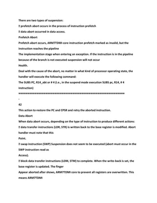 There are two types of suspension:
� prefetch abort occurs in the process of instruction prefetch
� data abort occurred in data access.
Prefetch Abort
Prefetch abort occurs, ARM7TDMI core instruction prefetch marked as invalid, but the
instruction reaches the pipeline
The implementation stage when entering an exception. If the instruction is in the pipeline
because of the branch is not executed suspension will not occur
Health.
Deal with the cause of the abort, no matter in what kind of processor operating state, the
handler will execute the following command:
The SUBS PC, R14_abt or # 4 (i.e., in the suspend mode execution SUBS pc, R14, # 4
instruction)
====================================
=======================
-
42
This action to restore the PC and CPSR and retry the aborted instruction.
Data Abort
When data abort occurs, depending on the type of instruction to produce different actions:
� data transfer instructions (LDR, STR) is written back to the base register is modified. Abort
handler must note that this
Point.
� swap instruction (SWP) Suspension does not seem to be executed (abort must occur in the
SWP instruction read as
Access).
� block data transfer instructions (LDM, STM) to complete. When the write-back is set, the
base register is updated. The finger
Appear aborted after shows, ARM7TDMI core to prevent all registers are overwritten. This
means ARM7TDMI
 
