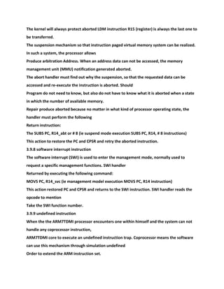 The kernel will always protect aborted LDM instruction R15 (register) is always the last one to
be transferred.
The suspension mechanism so that instruction paged virtual memory system can be realized.
In such a system, the processor allows
Produce arbitration Address. When an address data can not be accessed, the memory
management unit (MMU) notification generated aborted.
The abort handler must find out why the suspension, so that the requested data can be
accessed and re-execute the instruction is aborted. Should
Program do not need to know, but also do not have to know what it is aborted when a state
in which the number of available memory.
Repair produce aborted because no matter in what kind of processor operating state, the
handler must perform the following
Return instruction:
The SUBS PC, R14_abt or # 8 (ie suspend mode execution SUBS PC, R14, # 8 instructions)
This action to restore the PC and CPSR and retry the aborted instruction.
3.9.8 software interrupt instruction
The software interrupt (SWI) is used to enter the management mode, normally used to
request a specific management functions. SWI handler
Returned by executing the following command:
MOVS PC, R14_svc (ie management model execution MOVS PC, R14 instruction)
This action restored PC and CPSR and returns to the SWI instruction. SWI handler reads the
opcode to mention
Take the SWI function number.
3.9.9 undefined instruction
When the the ARM7TDMI processor encounters one within himself and the system can not
handle any coprocessor instruction,
ARM7TDMI core to execute an undefined instruction trap. Coprocessor means the software
can use this mechanism through simulation undefined
Order to extend the ARM instruction set.
 