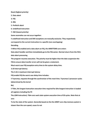 Reset (highest priority)
2. Data abort
3. FIQ
4. IRQ
5. Prefetch abort
6. Undefined instruction
7. SWI (lowest priority)
Some anomalies can not occur together:
� undefined instruction and SWI exceptions are mutually exclusive. They respectively
correspond to the current instruction in a specific (non-overlapping)
Decoding.
� When FIQ enabled and a data abort an FIQ, the ARM7TDMI core enters
Data abort handler and then immediately go to the FIQ vector. Normal return from the FIQ's
data abort processing
The program resumes execution. The priority must be higher than the data suspension the
FIQ to ensure data transfer errors will not be given a statement.
Must worst case FIQ exception entry time to the system delay time.
3.10 interrupt latency
The 3.10.1 maximum interrupt latency
FIQ enable FIQ the worst case delay time includes:
� Tsyncmax, requests through the synchronizer of the most time. Tsyncmax 2 processor cycles
(determined by the kernel
Be).
� Tldm, the longest instruction execution time required for (the longest instruction is loaded
all registers including the PC
The LDM instruction). Tldm zero wait state system execution time of 20 cycles. Note that at
zero
To be the state of the system. Generally based on the the ARM7 core chip memory system is
slower than the core speed, cause its not
 