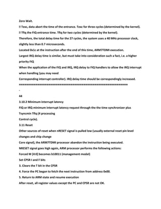 Zero Wait.
� Texc, data abort the time of the entrance. Texc for three cycles (determined by the kernel).
� Tfiq the FIQ entrance time. Tfiq for two cycles (determined by the kernel).
Therefore, the total delay time for the 27 cycles, the system uses a 40 MHz processor clock,
slightly less than 0.7 microseconds.
Located 0x1c at the instruction after the end of this time, ARM7TDMI execution.
Largest IRQ delay time is similar, but must take into consideration such a fact, i.e. a higher
priority FIQ
When the application of the FIQ and IRQ, IRQ delay to FIQ handlers to allow the IRQ interrupt
when handling (you may need
Corresponding interrupt controller). IRQ delay time should be correspondingly increased.
======================================
=====================
-
44
3.10.2 Minimum interrupt latency
FIQ or IRQ minimum interrupt latency request through the the time synchronizer plus
Tsyncmin Tfiq (4 processing
Control cycle).
3.11 Reset
Other sources of reset when nRESET signal is pulled low (usually external reset pin level
changes and chip change
Core signal), the ARM7TDMI processor abandon the instruction being executed.
NRESET signal goes high again, ARM processor performs the following actions:
Forced M [4:0] becomes b10011 (management model)
Set CPSR I and F bits
3. Clears the T bit in the CPSR
4. Force the PC began to fetch the next instruction from address 0x00.
5. Return to ARM state and resume execution
After reset, all register values except the PC and CPSR are not OK.
 