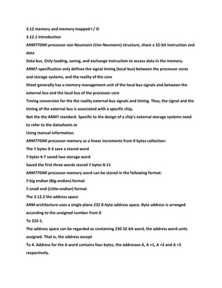 3.12 memory and memory mapped I / O
3.12.1 Introduction
ARM7TDMI processor von Neumann (Von Neumann) structure, share a 32-bit instruction and
data
Data bus. Only loading, saving, and exchange instruction to access data in the memory.
ARM7-specification only defines the signal timing (local bus) between the processor cores
and storage systems, and the reality of the core
Sheet generally has a memory management unit of the local bus signals and between the
external bus and the local bus of the processor core
Timing conversion for the the reality external bus signals and timing. Thus, the signal and the
timing of the external bus is associated with a specific chip,
Not the the ARM7 standard. Specific to the design of a chip's external storage systems need
to refer to the datasheets or
Using manual information.
ARM7TDMI processor memory as a linear increments from 0 bytes collection:
The � bytes 0-3 save a stored word
� bytes 4-7 saved two storage word
Saved the first three words stored � bytes 8-11
ARM7TDMI processor memory word can be stored in the following format:
� big endian (Big-endian) format
� small end (Little-endian) format
The 3.12.2 the address space
ARM architecture uses a single plane 232 8-byte address space. Byte address is arranged
according to the unsigned number from 0
To 232-1.
The address space can be regarded as containing 230 32-bit word, the address word units
assigned. That is, the address except
To 4. Address for the A word contains four bytes, the addresses A, A +1, A +2 and A +3
respectively.
 