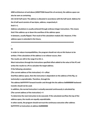 ARM architecture v4 and above (ARM7TDMI-based the v4 versions), the address space can
also be seen as containing
231 16-bit half-word. The address is allocated in accordance with the half-word. Address for
the A half word consists of two bytes, address, respectively A
And A +1.
Address calculations is usually achieved through ordinary integer instructions. This means
that if the address up or down the overflow of the address space
In between, usually flipped. That result of the calculation modulo 232. However, if the
address space is extended in the future,
===========================================================
-
45
In order to reduce incompatibilities, the program should not rely on this feature to be
written. If the calculation of the address is no rollover occurs, then
The results are still in the range 0 to 231-1.
Most instructions through the instructions specified offset added to the value of the PC and
writes the results to a PC to calculate the target address.
If the following calculation:
(The current address of the instruction) + 8 + offset
Overflow address space, then the instruction is dependent on the address of the flip, so
technically is unpredictable. Therefore, through the
The address 0xFFFFFFFF forward transfer and through the the address 0x00000000 backward
transfer should not be used.
In addition, the normal instruction is actually executed continuously is calculated by:
(The current address of the instruction) + 4
To determine the next instruction to be executed. If the calculated overflow the top of the
address space, the results are equally unpredictable.
In other words, the program should not trust the continuous execution after address
0xFFFFFFFC at instruction at address 0x00000000
 