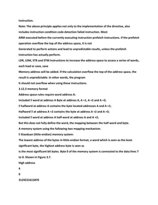Instruction.
Note: The above principle applies not only to the implementation of the directive, also
includes instruction condition code detection failed instruction. Most
ARM executed before the currently executing instruction prefetch instructions. If the prefetch
operation overflow the top of the address space, it is not
Generated to perform actions and lead to unpredictable results, unless the prefetch
instruction has actually perform.
LDR, LDM, STR and STM instructions to increase the address space to access a series of words,
each load or save, save
Memory address will be added. If the calculation overflow the top of the address space, the
result is unpredictable. In other words, the program
It should not overflow when using these instructions.
3.12.3 memory format
Address space rules require word address A:
Included � word at address A Byte at address A, A +1, A +2 and A +3;
� halfword at address A contains the byte located addresses A and A +1;
Halfword � at address A +2 contains the byte at address A +2 and A +3;
Included � word at address A half-word at address A and A +2;
But this does not fully define the word, the mapping between the half-word and byte.
A memory system using the following two mapping mechanism.
� Xiaoduan (little-endian) memory system:
The lowest address of the bytes in little-endian format, a word which is seen as the least
significant byte, the highest address byte is seen as
Is the most significant bit bytes. Byte 0 of the memory system is connected to the data lines 7
to 0. Shown in Figure 3.7.
High address
4
0
3124231615870
 