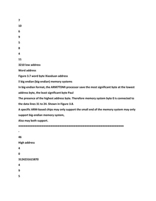 7
10
6
9
5
8
4
11
3210 low address
Word address
Figure 3.7 word byte Xiaoduan address
� big endian (big-endian) memory systems
In big-endian format, the ARM7TDMI processor save the most significant byte at the lowest
address byte, the least significant byte Paul
The presence of the highest address byte. Therefore memory system byte 0 is connected to
the data lines 31 to 24. Shown in Figure 3.8.
A specific ARM-based chips may only support the small end of the memory system may only
support big-endian memory system,
Also may both support.
===========================================================
-
46
High address
4
0
3124231615870
4
9
5
 