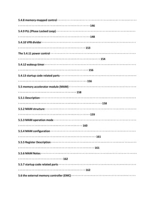 5.4.8 memory-mapped control · · · · · · · · · · · · · · · · · · · · · · · · · · · · · · · · · · · · · · · · · · · · · · · · · · · · ·
· · · · · · · · · · · · · · · · · · · · · · · · · · · · · · · · · · · · · · · · · · · · · · · · 146
5.4.9 PLL (Phase Locked Loop) · · · · · · · · · · · · · · · · · · · · · · · · · · · · · · · · · · · · · · · · · · · · · · · · · · · · ·
· · · · · · · · · · · · · · · · · · · · · · · · · · · · · · · · · · · · · · · · · · · · · · · · 148
5.4.10 VPB divider · · · · · · · · · · · · · · · · · · · · · · · · · · · · · · · · · · · · · · · · · · · · · · · · · · · · · · · · · · · · · · ·
· · · · · · · · · · · · · · · · · · · · · · · · · · · · · · · · · · · · · · · · · · · · · 153
The 5.4.11 power control · · · · · · · · · · · · · · · · · · · · · · · · · · · · · · · · · · · · · · · · · · · · · · · · · · · · · · · · ·
· · · · · · · · · · · · · · · · · · · · · · · · · · · · · · · · · · · · · · · · · · · · · · · · · · · · · · · 154
5.4.12 wakeup timer · · · · · · · · · · · · · · · · · · · · · · · · · · · · · · · · · · · · · · · · · · · · · · · · · · · · · · · · · · · · ·
· · · · · · · · · · · · · · · · · · · · · · · · · · · · · · · · · · · · · · · · · · · · · · · 156
5.4.13 startup code related parts · · · · · · · · · · · · · · · · · · · · · · · · · · · · · · · · · · · · · · · · · · · · · · · · · · ·
· · · · · · · · · · · · · · · · · · · · · · · · · · · · · · · · · · · · · · · · · · · · · · 156
5.5 memory accelerator module (MAM) · · · · · · · · · · · · · · · · · · · · · · · · · · · · · · · · · · · · · · · · · · · · ·
· · · · · · · · · · · · · · · · · · · · · · · · · · · · · · · · · · · · · · · 158
5.5.1 Description · · · · · · · · · · · · · · · · · · · · · · · · · · · · · · · · · · · · · · · · · · · · · · · · · · · · · · · · · · · · · · · ·
· · · · · · · · · · · · · · · · · · · · · · · · · · · · · · · · · · · · · · · · · · · · · · · · · · · · · · · · 158
5.5.2 MAM structure · · · · · · · · · · · · · · · · · · · · · · · · · · · · · · · · · · · · · · · · · · · · · · · · · · · · · · · · · · · · ·
· · · · · · · · · · · · · · · · · · · · · · · · · · · · · · · · · · · · · · · · · · · · · · · · 159
5.5.3 MAM operation mode · · · · · · · · · · · · · · · · · · · · · · · · · · · · · · · · · · · · · · · · · · · · · · · · · · · · · · ·
· · · · · · · · · · · · · · · · · · · · · · · · · · · · · · · · · · · · · · · · · · · 160
5.5.4 MAM configuration · · · · · · · · · · · · · · · · · · · · · · · · · · · · · · · · · · · · · · · · · · · · · · · · · · · · · · · · ·
· · · · · · · · · · · · · · · · · · · · · · · · · · · · · · · · · · · · · · · · · · · · · · · · · · · · 161
5.5.5 Register Description · · · · · · · · · · · · · · · · · · · · · · · · · · · · · · · · · · · · · · · · · · · · · · · · · · · · · · · · ·
· · · · · · · · · · · · · · · · · · · · · · · · · · · · · · · · · · · · · · · · · · · · · · · · · · · 161
5.5.6 MAM Notes · · · · · · · · · · · · · · · · · · · · · · · · · · · · · · · · · · · · · · · · · · · · · · · · · · · · · · · · · · · · · · · ·
· · · · · · · · · · · · · · · · · · · · · · · · · · · · · · 162
5.5.7 startup code related parts · · · · · · · · · · · · · · · · · · · · · · · · · · · · · · · · · · · · · · · · · · · · · · · · · · · ·
· · · · · · · · · · · · · · · · · · · · · · · · · · · · · · · · · · · · · · · · · · · · · 162
5.6 the external memory controller (EMC) · · · · · · · · · · · · · · · · · · · · · · · · · · · · · · · · · · · · · · · · · · ·
 