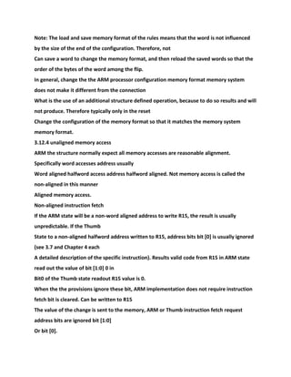 Note: The load and save memory format of the rules means that the word is not influenced
by the size of the end of the configuration. Therefore, not
Can save a word to change the memory format, and then reload the saved words so that the
order of the bytes of the word among the flip.
In general, change the the ARM processor configuration memory format memory system
does not make it different from the connection
What is the use of an additional structure defined operation, because to do so results and will
not produce. Therefore typically only in the reset
Change the configuration of the memory format so that it matches the memory system
memory format.
3.12.4 unaligned memory access
ARM the structure normally expect all memory accesses are reasonable alignment.
Specifically word accesses address usually
Word aligned halfword access address halfword aligned. Not memory access is called the
non-aligned in this manner
Aligned memory access.
Non-aligned instruction fetch
If the ARM state will be a non-word aligned address to write R15, the result is usually
unpredictable. If the Thumb
State to a non-aligned halfword address written to R15, address bits bit [0] is usually ignored
(see 3.7 and Chapter 4 each
A detailed description of the specific instruction). Results valid code from R15 in ARM state
read out the value of bit [1:0] 0 in
Bit0 of the Thumb state readout R15 value is 0.
When the the provisions ignore these bit, ARM implementation does not require instruction
fetch bit is cleared. Can be written to R15
The value of the change is sent to the memory, ARM or Thumb instruction fetch request
address bits are ignored bit [1:0]
Or bit [0].
 