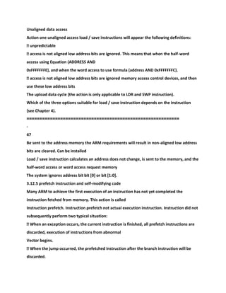 Unaligned data access
Action one unaligned access load / save instructions will appear the following definitions:
� unpredictable
� access is not aligned low address bits are ignored. This means that when the half-word
access using Equation (ADDRESS AND
0xFFFFFFFE), and when the word access to use formula (address AND 0xFFFFFFFC).
� access is not aligned low address bits are ignored memory access control devices, and then
use these low address bits
The upload data cycle (the action is only applicable to LDR and SWP instruction).
Which of the three options suitable for load / save instruction depends on the instruction
(see Chapter 4).
===========================================================
-
47
Be sent to the address memory the ARM requirements will result in non-aligned low address
bits are cleared. Can be installed
Load / save instruction calculates an address does not change, is sent to the memory, and the
half-word access or word access request memory
The system ignores address bit bit [0] or bit [1:0].
3.12.5 prefetch instruction and self-modifying code
Many ARM to achieve the first execution of an instruction has not yet completed the
instruction fetched from memory. This action is called
Instruction prefetch. Instruction prefetch not actual execution instruction. Instruction did not
subsequently perform two typical situation:
� When an exception occurs, the current instruction is finished, all prefetch instructions are
discarded, execution of instructions from abnormal
Vector begins.
� When the jump occurred, the prefetched instruction after the branch instruction will be
discarded.
 