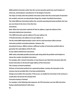 ARM prefetch instruction earlier than the current execution point how much freedom of
choice (ie, semiconductor manufacturers in the design of concrete
The chips can freely select the prefetch instruction earlier than the current point of execution
the number), and even can dynamically change the number of prefetch instructions.
The initial ARM two instructions before the currently executing instruction prefetch, but now
you can choose to be more or less than two
Instructions.
Note: When the instruction reads the PC than its address, it gets the address of the
instruction behind two instructions:
� for ARM instruction, get the address of its own address +8;
� Thumb instruction, the address is its own address +4.
The the initial ARM implementation used in the PC read instructions offset and two
instruction prefetch association between. However, this
Associated structure. ARM to achieve a different number of instruction prefetch able to
guarantee the read address of the PC ratio
Its own address behind two instructions.
ARM realize selectable possible execution path along which the prefetch and freedom to
choose the number of prefetch instructions.
For example, after a branch instruction, it may choose to pre-fetch the instruction after the
branch instruction or the branch target address of the instruction.
This is known as branch prediction.
All forms of instruction prefetch has a potential problem, namely, the instruction in the
memory may be provided after it has been prefetched by
Change occurs before the execution. If this occurs, to modify the instruction in the memory is
usually does not prevent the already Fetch
Instruction backup is finished.
For example, in the following code sequence, the STR instruction uses the ADD instruction
backup substituted behind it SUB means
So:
 