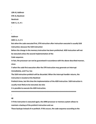 LDR r0, AddInstr
STR r0, NextInstr
NextInstr
SUB r1, r1, # 1
.
.
.
AddInstr
ADD r1, r1, # 1
But when the code executed first, STR instruction after instruction executed is usually SUB
instruction, because the SUB instruction
Before the change in the memory instruction has been prefetched. ADD instruction will not
be executed unless the second implementation of the
Code sequence.
In fact, the processor can not be guaranteed in accordance with the above-described manner,
since:
� when the code first execution after the STR instruction may generate an interrupt
immediately, and if so, has
The SUB instruction prefetch will be discarded. When the interrupt handler returns, the
instruction is located at the NextInstr
Prefetch times, but this time the implementation of the ADD instruction. SUB instruction is
usually most likely to be executed, but also
It is possible to execute the ADD instruction.
===========================================================
-
48
� If the instruction is executed again, the ARM processor or memory system allows to
maintain a backup of the prefetch instruction and use
These backups instead of re-prefetch. If this occurs, the code sequence according to the
 