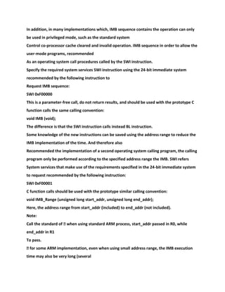 In addition, in many implementations which, IMB sequence contains the operation can only
be used in privileged mode, such as the standard system
Control co-processor cache cleared and invalid operation. IMB sequence in order to allow the
user-mode programs, recommended
As an operating system call procedures called by the SWI instruction.
Specify the required system services SWI instruction using the 24-bit immediate system
recommended by the following instruction to
Request IMB sequence:
SWI 0xF00000
This is a parameter-free call, do not return results, and should be used with the prototype C
function calls the same calling convention:
void IMB (void);
The difference is that the SWI instruction calls instead BL instruction.
Some knowledge of the new instructions can be saved using the address range to reduce the
IMB implementation of the time. And therefore also
Recommended the implementation of a second operating system calling program, the calling
program only be performed according to the specified address range the IMB. SWI refers
System services that make use of the requirements specified in the 24-bit immediate system
to request recommended by the following instruction:
SWI 0xF00001
C function calls should be used with the prototype similar calling convention:
void IMB_Range (unsigned long start_addr, unsigned long end_addr);
Here, the address range from start_addr (included) to end_addr (not included).
Note:
Call the standard of � when using standard ARM process, start_addr passed in R0, while
end_addr in R1
To pass.
� for some ARM implementation, even when using small address range, the IMB execution
time may also be very long (several
 