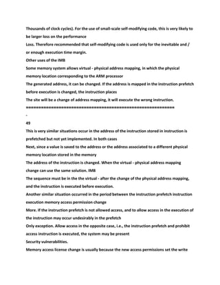 Thousands of clock cycles). For the use of small-scale self-modifying code, this is very likely to
be larger loss on the performance
Loss. Therefore recommended that self-modifying code is used only for the inevitable and /
or enough execution time margin.
Other uses of the IMB
Some memory system allows virtual - physical address mapping, in which the physical
memory location corresponding to the ARM processor
The generated address, it can be changed. If the address is mapped in the instruction prefetch
before execution is changed, the instruction places
The site will be a change of address mapping, it will execute the wrong instruction.
===========================================================
-
49
This is very similar situations occur in the address of the instruction stored in instruction is
prefetched but not yet implemented. In both cases
Next, since a value is saved to the address or the address associated to a different physical
memory location stored in the memory
The address of the instruction is changed. When the virtual - physical address mapping
change can use the same solution. IMB
The sequence must be in the the virtual - after the change of the physical address mapping,
and the instruction is executed before execution.
Another similar situation occurred in the period between the instruction prefetch instruction
execution memory access permission change
More. If the instruction prefetch is not allowed access, and to allow access in the execution of
the instruction may occur undesirably in the prefetch
Only exception. Allow access in the opposite case, i.e., the instruction prefetch and prohibit
access instruction is executed, the system may be present
Security vulnerabilities.
Memory access license change is usually because the new access permissions set the write
 