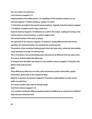 The use in these circumstances.
3.12.6 memory-mapped I / O
Implementation of the ARM system I / O capabilities of the standard method is to use
memory-mapped I / O When loading or saving I / O values
I / O functions provided to the special memory address. Typically, from the memory-mapped
I / O address is loaded used for input, while Paul
Saved to memory mapped I / O addresses are used for the output. Loading and saving can be
used to perform control functions, is used to replace them
The normal function of the input or output.
The operation of the memory mapped I / O location is usually different from the normal
operation of a memory location. For example, the normal memory
The position of two successive loading always return the same value, unless the intermediate
insert operation of saving. For memory map
The I / O locations, the second loading value returned can be different from the value of the
first return. As first loaded side effects (eg
If removed from the buffer load value) or insert another memory mapped I / O location side
effects of the load and save
With.
These differences affect the use of the cache and memory system write buffer, specific
information, please refer to the relevant funding
Material. In general, the memory-mapped I / O location usually labeled no-cache and no
buffer to avoid them.
Line access number, type, order or timing change.
Fetch from memory mapped I / O
1.11.5 section mentioned, different implementations of ARM (can be understood as different
chip) memory instruction fetch
===========================================================
-
50
 