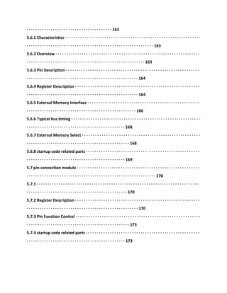 · · · · · · · · · · · · · · · · · · · · · · · · · · · · · · · · · · · · · · · 163
5.6.1 Characteristics · · · · · · · · · · · · · · · · · · · · · · · · · · · · · · · · · · · · · · · · · · · · · · · · · · · · · · · · · · · · · ·
· · · · · · · · · · · · · · · · · · · · · · · · · · · · · · · · · · · · · · · · · · · · · · · · · · · · · · · · · · 163
5.6.2 Overview · · · · · · · · · · · · · · · · · · · · · · · · · · · · · · · · · · · · · · · · · · · · · · · · · · · · · · · · · · · · · · · · · ·
· · · · · · · · · · · · · · · · · · · · · · · · · · · · · · · · · · · · · · · · · · · · · · · · · · · · · · 163
5.6.3 Pin Description · · · · · · · · · · · · · · · · · · · · · · · · · · · · · · · · · · · · · · · · · · · · · · · · · · · · · · · · · · · · ·
· · · · · · · · · · · · · · · · · · · · · · · · · · · · · · · · · · · · · · · · · · · · · · · · · · · 164
5.6.4 Register Description · · · · · · · · · · · · · · · · · · · · · · · · · · · · · · · · · · · · · · · · · · · · · · · · · · · · · · · · ·
· · · · · · · · · · · · · · · · · · · · · · · · · · · · · · · · · · · · · · · · · · · · · · · · · · · 164
5.6.5 External Memory Interface · · · · · · · · · · · · · · · · · · · · · · · · · · · · · · · · · · · · · · · · · · · · · · · · · · ·
· · · · · · · · · · · · · · · · · · · · · · · · · · · · · · · · · · · · · · · · · · · · · · · · · · 166
5.6.6 Typical bus timing · · · · · · · · · · · · · · · · · · · · · · · · · · · · · · · · · · · · · · · · · · · · · · · · · · · · · · · · · · ·
· · · · · · · · · · · · · · · · · · · · · · · · · · · · · · · · · · · · · · · · · · · · · 168
5.6.7 External Memory Select · · · · · · · · · · · · · · · · · · · · · · · · · · · · · · · · · · · · · · · · · · · · · · · · · · · · · ·
· · · · · · · · · · · · · · · · · · · · · · · · · · · · · · · · · · · · · · · · · · · · · · · 168
5.6.8 startup code related parts · · · · · · · · · · · · · · · · · · · · · · · · · · · · · · · · · · · · · · · · · · · · · · · · · · · ·
· · · · · · · · · · · · · · · · · · · · · · · · · · · · · · · · · · · · · · · · · · · · · 169
5.7 pin connection module · · · · · · · · · · · · · · · · · · · · · · · · · · · · · · · · · · · · · · · · · · · · · · · · · · · · · · · ·
· · · · · · · · · · · · · · · · · · · · · · · · · · · · · · · · · · · · · · · · · · · · · · · · · · · · · · · · · · · 170
5.7.1 · · · · · · · · · · · · · · · · · · · · · · · · · · · · · · · · · · · · · · · · · · · · · · · · · · · · · · · · · · · · · · · · · · · · · · · · · ·
· · · · · · · · · · · · · · · · · · · · · · · · · · · · · · · · · · · · · · · · · · · · · · 170
5.7.2 Register Description · · · · · · · · · · · · · · · · · · · · · · · · · · · · · · · · · · · · · · · · · · · · · · · · · · · · · · · · ·
· · · · · · · · · · · · · · · · · · · · · · · · · · · · · · · · · · · · · · · · · · · · · · · · · · · 170
5.7.3 Pin Function Control · · · · · · · · · · · · · · · · · · · · · · · · · · · · · · · · · · · · · · · · · · · · · · · · · · · · · · · · ·
· · · · · · · · · · · · · · · · · · · · · · · · · · · · · · · · · · · · · · · · · · · · · · · 173
5.7.4 startup code related parts · · · · · · · · · · · · · · · · · · · · · · · · · · · · · · · · · · · · · · · · · · · · · · · · · · · ·
· · · · · · · · · · · · · · · · · · · · · · · · · · · · · · · · · · · · · · · · · · · · · 173
 