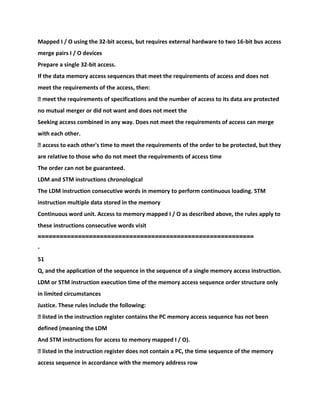 Mapped I / O using the 32-bit access, but requires external hardware to two 16-bit bus access
merge pairs I / O devices
Prepare a single 32-bit access.
If the data memory access sequences that meet the requirements of access and does not
meet the requirements of the access, then:
� meet the requirements of specifications and the number of access to its data are protected
no mutual merger or did not want and does not meet the
Seeking access combined in any way. Does not meet the requirements of access can merge
with each other.
� access to each other's time to meet the requirements of the order to be protected, but they
are relative to those who do not meet the requirements of access time
The order can not be guaranteed.
LDM and STM instructions chronological
The LDM instruction consecutive words in memory to perform continuous loading. STM
instruction multiple data stored in the memory
Continuous word unit. Access to memory mapped I / O as described above, the rules apply to
these instructions consecutive words visit
===========================================================
-
51
Q, and the application of the sequence in the sequence of a single memory access instruction.
LDM or STM instruction execution time of the memory access sequence order structure only
in limited circumstances
Justice. These rules include the following:
� listed in the instruction register contains the PC memory access sequence has not been
defined (meaning the LDM
And STM instructions for access to memory mapped I / O).
� listed in the instruction register does not contain a PC, the time sequence of the memory
access sequence in accordance with the memory address row
 