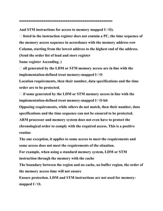 ==================================================
And STM instructions for access to memory mapped I / O).
� listed in the instruction register does not contain a PC, the time sequence of
the memory access sequence in accordance with the memory address row
Column, starting from the lowest address to the highest end of the address.
(Send the order list of load and store register
Same register Ascending. )
� all generated by the LDM or STM memory access are in line with the
implementation-defined treat memory-mapped I / O
Location requirements, then their number, data specifications and the time
order are to be protected.
� if some generated by the LDM or STM memory access in line with the
implementation-defined treat memory-mapped I / O bit
Opposing requirements, while others do not match, then their number, data
specifications and the time sequence can not be ensured to be protected.
ARM processor and memory system does not even have to protect the
chronological order to comply with the required access. This is a positive
routine
The one exception, it applies to some access to meet the requirements and
some access does not meet the requirements of the situation.
For example, when using a standard memory system, LDM or STM
instruction through the memory with the cache
The boundary between the region and no cache, no buffer region, the order of
the memory access time will not ensure
Ensure protection. LDM and STM instructions are not used for memory-
mapped I / O.
 