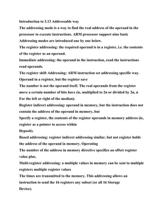 Introduction to 3.13 Addressable way
The addressing mode is a way to find the real address of the operand in the
processor to execute instructions. ARM processor support nine basic
Addressing modes are introduced one by one below.
The register addressing: the required operand is in a register, i.e. the contents
of the register as an operand.
Immediate addressing: the operand in the instruction, read the instructions
read operands.
The register shift Addressing: ARM instruction set addressing specific way.
Operand in a register, but the register save
The number is not the operand itself. The real operands from the register
move a certain number of bits have (ie, multiplied to 2n or divided by 2n, n
For the left or right of the median).
Register indirect addressing: operand in memory, but the instruction does not
contain the address of the operand in memory, but
Specify a register, the contents of the register operands in memory address (ie,
register as a pointer to access within
Deposit).
Based addressing: register indirect addressing similar, but not register holds
the address of the operand in memory. Operating
The number of the address in memory directive specifies an offset register
value plus.
Multi-register addressing: a multiple values in memory can be sent to multiple
registers multiple register values
The times are transmitted to the memory. This addressing allows an
instruction to send the 16 registers any subset (or all 16 Storage
Device).
 
