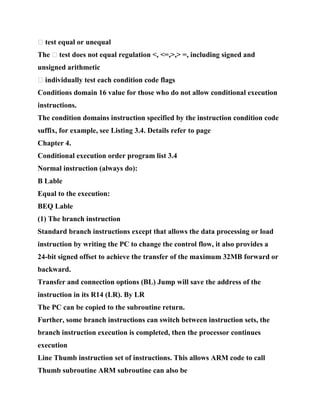 � test equal or unequal
The � test does not equal regulation <, <=,>,> =, including signed and
unsigned arithmetic
� individually test each condition code flags
Conditions domain 16 value for those who do not allow conditional execution
instructions.
The condition domains instruction specified by the instruction condition code
suffix, for example, see Listing 3.4. Details refer to page
Chapter 4.
Conditional execution order program list 3.4
Normal instruction (always do):
B Lable
Equal to the execution:
BEQ Lable
(1) The branch instruction
Standard branch instructions except that allows the data processing or load
instruction by writing the PC to change the control flow, it also provides a
24-bit signed offset to achieve the transfer of the maximum 32MB forward or
backward.
Transfer and connection options (BL) Jump will save the address of the
instruction in its R14 (LR). By LR
The PC can be copied to the subroutine return.
Further, some branch instructions can switch between instruction sets, the
branch instruction execution is completed, then the processor continues
execution
Line Thumb instruction set of instructions. This allows ARM code to call
Thumb subroutine ARM subroutine can also be
 