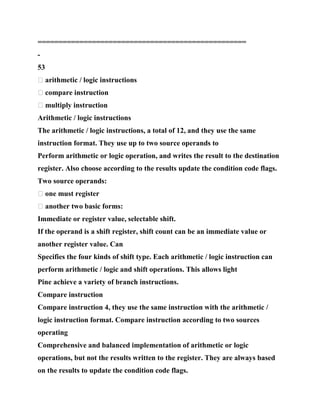 ==================================================
-
53
� arithmetic / logic instructions
� compare instruction
� multiply instruction
Arithmetic / logic instructions
The arithmetic / logic instructions, a total of 12, and they use the same
instruction format. They use up to two source operands to
Perform arithmetic or logic operation, and writes the result to the destination
register. Also choose according to the results update the condition code flags.
Two source operands:
� one must register
� another two basic forms:
Immediate or register value, selectable shift.
If the operand is a shift register, shift count can be an immediate value or
another register value. Can
Specifies the four kinds of shift type. Each arithmetic / logic instruction can
perform arithmetic / logic and shift operations. This allows light
Pine achieve a variety of branch instructions.
Compare instruction
Compare instruction 4, they use the same instruction with the arithmetic /
logic instruction format. Compare instruction according to two sources
operating
Comprehensive and balanced implementation of arithmetic or logic
operations, but not the results written to the register. They are always based
on the results to update the condition code flags.
 