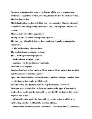 Compare instruction the same as the format of the source operand and
arithmetic / logical instruction, including the function of the shift operation.
Multiply instruction
Multiplication instruction is divided into two categories. These two types of
instructions are multiplied by the value of the 32-bit register and save the
results:
32 is normally stored in a register 32.
64 long save 64 results in two separate registers.
The two types of multiply instruction can choose to perform accumulate
operations.
(3) The load and store instructions
The load and save commands include:
The � loading and saving registers
� load and save multiple registers
� exchange register and memory contents
Load and store register
Load register instruction can be a 32-bit word, a 16-bit halfword or an 8-bit
byte from memory into the register.
Byte and halfword loaded automatic zero extension and sign extension. Save
register instruction can be a 32-bit word,
16 halfword or an 8-bit byte from the register is saved to memory.
Load and store register instructions have three main types of addressing
modes, three modes use the base address specified by the instruction register
Register and offset:
� offset addressing mode, the base address register value is added to or
subtracting an offset to obtain the memory address.
� first indexed addressing mode, the same as the composition of the memory
 