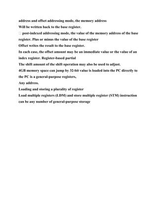 address and offset addressing mode, the memory address
Will be written back to the base register.
� post-indexed addressing mode, the value of the memory address of the base
register. Plus or minus the value of the base register
Offset writes the result to the base register.
In each case, the offset amount may be an immediate value or the value of an
index register. Register-based partial
The shift amount of the shift operation may also be used to adjust.
4GB memory space can jump by 32-bit value is loaded into the PC directly to
the PC is a general-purpose registers,
Any address.
Loading and storing a plurality of register
Load multiple registers (LDM) and store multiple register (STM) instruction
can be any number of general-purpose storage
 