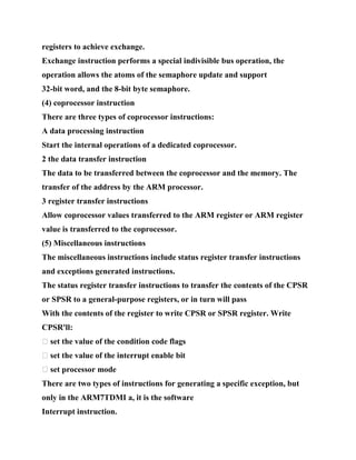 registers to achieve exchange.
Exchange instruction performs a special indivisible bus operation, the
operation allows the atoms of the semaphore update and support
32-bit word, and the 8-bit byte semaphore.
(4) coprocessor instruction
There are three types of coprocessor instructions:
A data processing instruction
Start the internal operations of a dedicated coprocessor.
2 the data transfer instruction
The data to be transferred between the coprocessor and the memory. The
transfer of the address by the ARM processor.
3 register transfer instructions
Allow coprocessor values transferred to the ARM register or ARM register
value is transferred to the coprocessor.
(5) Miscellaneous instructions
The miscellaneous instructions include status register transfer instructions
and exceptions generated instructions.
The status register transfer instructions to transfer the contents of the CPSR
or SPSR to a general-purpose registers, or in turn will pass
With the contents of the register to write CPSR or SPSR register. Write
CPSR'll:
� set the value of the condition code flags
� set the value of the interrupt enable bit
� set processor mode
There are two types of instructions for generating a specific exception, but
only in the ARM7TDMI a, it is the software
Interrupt instruction.
 