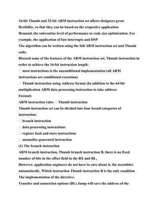 16-bit Thumb and 32-bit ARM instruction set allows designers great
flexibility, so that they can be based on the respective application
Demand, the subroutine level of performance or code size optimization. For
example, the application of fast interrupts and DSP
The algorithm can be written using the full ARM instruction set and Thumb
code.
Discard some of the features of the ARM instruction set, Thumb instruction in
order to achieve the 16-bit instruction length:
� most instructions is the unconditional implementation (all ARM
instructions are conditional execution)
� Thumb instruction using Address format (In addition to the 64-bit
multiplication ARM data processing instruction to take address
Format)
ARM instruction rules � Thumb instruction
Thumb instruction set can be divided into four broad categories of
instruction:
� branch instruction
� data processing instructions
� register load and store instructions
� anomalies generated instruction
(1) The branch instruction
ARM branch instruction, Thumb branch instruction B, there is no fixed
number of bits in the offset field in the BX and BL,
However, application engineers do not have to care about it, the assembler
automatically. Which instruction Thumb instruction B is the only condition
The implementation of the directive.
Transfer and connection options (BL) Jump will save the address of the
 