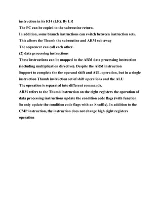 instruction in its R14 (LR). By LR
The PC can be copied to the subroutine return.
In addition, some branch instructions can switch between instruction sets.
This allows the Thumb the subroutine and ARM sub away
The sequencer can call each other.
(2) data processing instructions
These instructions can be mapped to the ARM data processing instruction
(including multiplication directive). Despite the ARM instruction
Support to complete the the operand shift and AUL operation, but in a single
instruction Thumb instruction set of shift operations and the ALU
The operation is separated into different commands.
ARM refers to the Thumb instruction on the eight registers the operation of
data processing instructions update the condition code flags (with function
So only update the condition code flags with an S suffix). In addition to the
CMP instruction, the instruction does not change high eight registers
operation
 