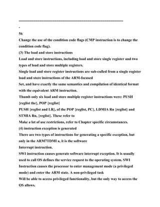 ==================================================
-
56
Change the use of the condition code flags (CMP instruction is to change the
condition code flag).
(3) The load and store instructions
Load and store instructions, including load and store single register and two
types of load and store multiple registers.
Single load and store register instructions are sub-culled from a single register
load and store instructions of the ARM-focused
Set, and have exactly the same semantics and compilation of identical format
with the equivalent ARM instruction.
Thumb only six load and store multiple register instructions were: PUSH
{reglist the}, POP {reglist}
PUSH {reglist and LR}, of the POP {reglist, PC}, LDMIA Rn {reglist} and
STMIA Rn, {reglist}. These refer to
Make a lot of use restrictions, refer to Chapter specific circumstances.
(4) instruction exception is generated
There are two types of instructions for generating a specific exception, but
only in the ARM7TDMI a, it is the software
Interrupt instruction.
SWI instruction causes generate software interrupt exception. It is usually
used to call OS defines the service request to the operating system. SWI
Instruction causes the processor to enter management mode (a privileged
mode) and enter the ARM state. A non-privileged task
Will be able to access privileged functionality, but the only way to access the
OS allows.
 