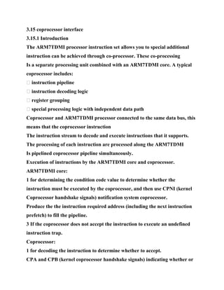 3.15 coprocessor interface
3.15.1 Introduction
The ARM7TDMI processor instruction set allows you to special additional
instruction can be achieved through co-processor. These co-processing
Is a separate processing unit combined with an ARM7TDMI core. A typical
coprocessor includes:
� instruction pipeline
� instruction decoding logic
� register grouping
� special processing logic with independent data path
Coprocessor and ARM7TDMI processor connected to the same data bus, this
means that the coprocessor instruction
The instruction stream to decode and execute instructions that it supports.
The processing of each instruction are processed along the ARM7TDMI
Is pipelined coprocessor pipeline simultaneously.
Execution of instructions by the ARM7TDMI core and coprocessor.
ARM7TDMI core:
1 for determining the condition code value to determine whether the
instruction must be executed by the coprocessor, and then use CPNI (kernel
Coprocessor handshake signals) notification system coprocessor.
Produce the the instruction required address (including the next instruction
prefetch) to fill the pipeline.
3 If the coprocessor does not accept the instruction to execute an undefined
instruction trap.
Coprocessor:
1 for decoding the instruction to determine whether to accept.
CPA and CPB (kernel coprocessor handshake signals) indicating whether or
 