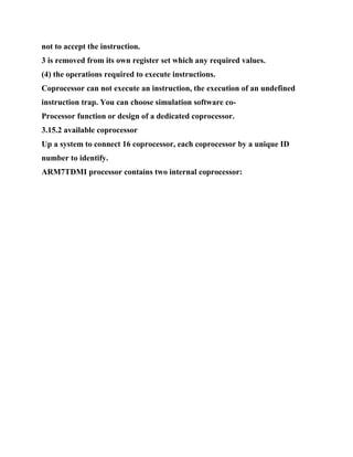 not to accept the instruction.
3 is removed from its own register set which any required values.
(4) the operations required to execute instructions.
Coprocessor can not execute an instruction, the execution of an undefined
instruction trap. You can choose simulation software co-
Processor function or design of a dedicated coprocessor.
3.15.2 available coprocessor
Up a system to connect 16 coprocessor, each coprocessor by a unique ID
number to identify.
ARM7TDMI processor contains two internal coprocessor:
 