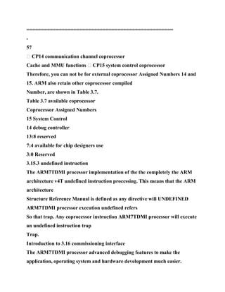 ==================================================
-
57
� CP14 communication channel coprocessor
Cache and MMU functions � CP15 system control coprocessor
Therefore, you can not be for external coprocessor Assigned Numbers 14 and
15. ARM also retain other coprocessor compiled
Number, are shown in Table 3.7.
Table 3.7 available coprocessor
Coprocessor Assigned Numbers
15 System Control
14 debug controller
13:8 reserved
7:4 available for chip designers use
3:0 Reserved
3.15.3 undefined instruction
The ARM7TDMI processor implementation of the the completely the ARM
architecture v4T undefined instruction processing. This means that the ARM
architecture
Structure Reference Manual is defined as any directive will UNDEFINED
ARM7TDMI processor execution undefined refers
So that trap. Any coprocessor instruction ARM7TDMI processor will execute
an undefined instruction trap
Trap.
Introduction to 3.16 commissioning interface
The ARM7TDMI processor advanced debugging features to make the
application, operating system and hardware development much easier.
 
